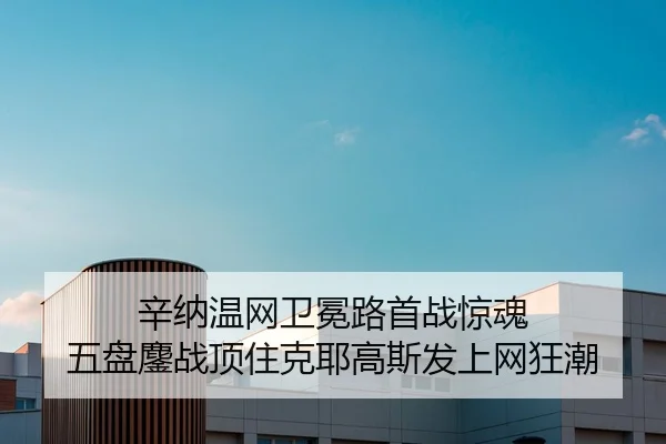 辛纳温网卫冕路首战惊魂 五盘鏖战顶住克耶高斯发上网狂潮